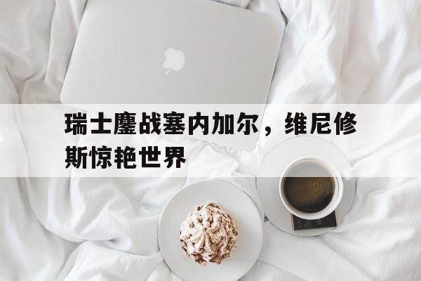 包含瑞士鏖战塞内加尔,维尼修斯惊艳世界的词条 包含瑞士鏖战塞内加尔,维尼修斯惊艳世界的词条